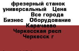 фрезерный станок универсальный › Цена ­ 130 000 - Все города Бизнес » Оборудование   . Карачаево-Черкесская респ.,Черкесск г.